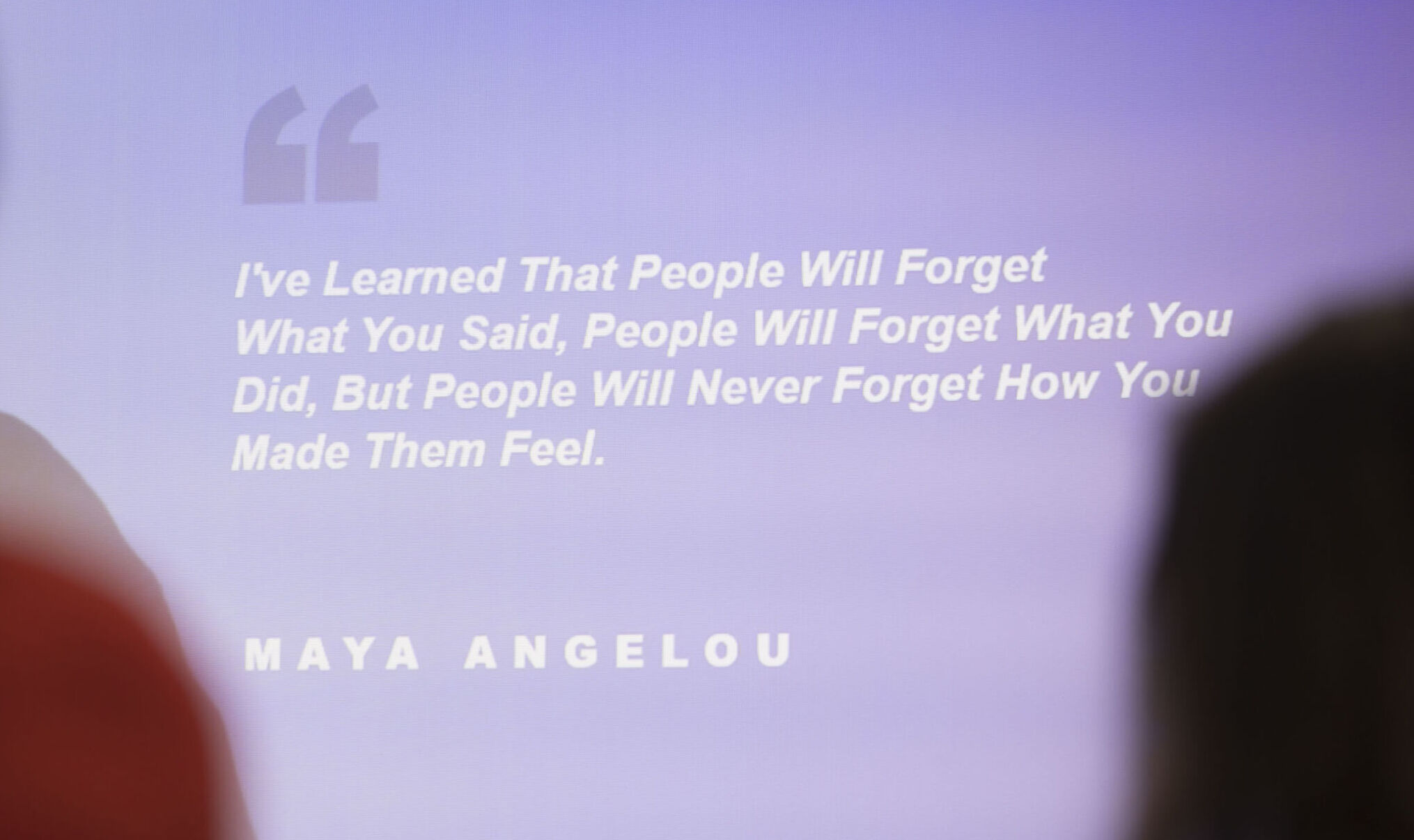 Zitat: „I've learned that people will forget what you said, people will forget what you did, but people will never forget how you made them feel.“ Maya Angelou